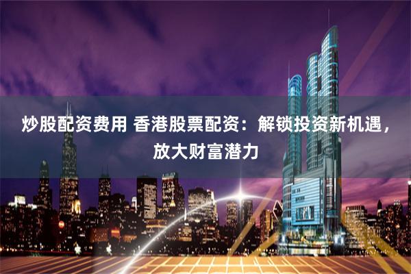 炒股配资费用 香港股票配资：解锁投资新机遇，放大财富潜力