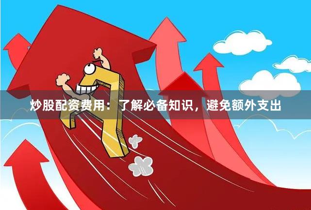 炒股配资费用：了解必备知识，避免额外支出