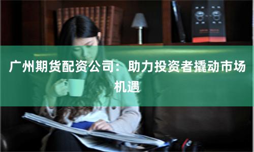 广州期货配资公司：助力投资者撬动市场机遇