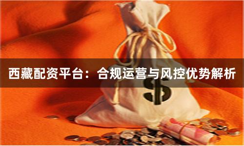 西藏配资平台：合规运营与风控优势解析