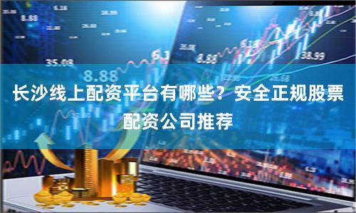 长沙线上配资平台有哪些？安全正规股票配资公司推荐
